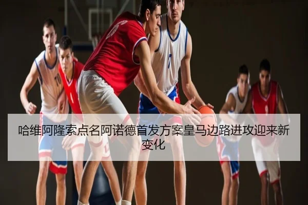 哈维阿隆索点名阿诺德首发方案皇马边路进攻迎来新变化