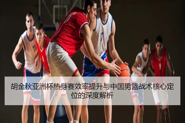 胡金秋亚洲杯热身赛效率提升与中国男篮战术核心定位的深度解析