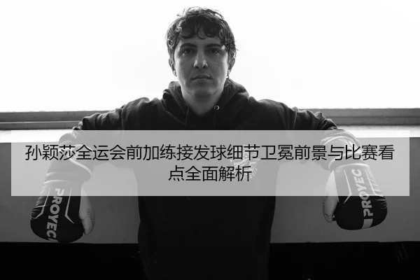 孙颖莎全运会前加练接发球细节卫冕前景与比赛看点全面解析