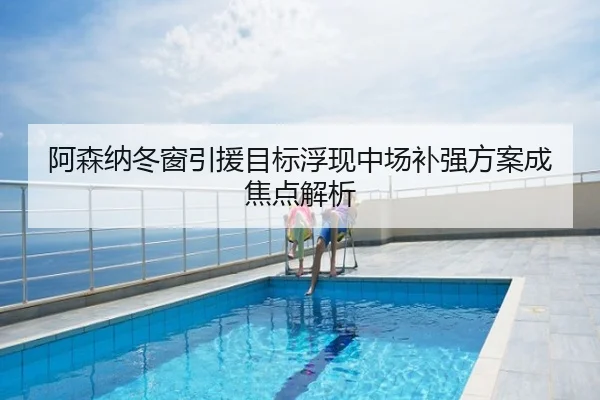 阿森纳冬窗引援目标浮现中场补强方案成焦点解析