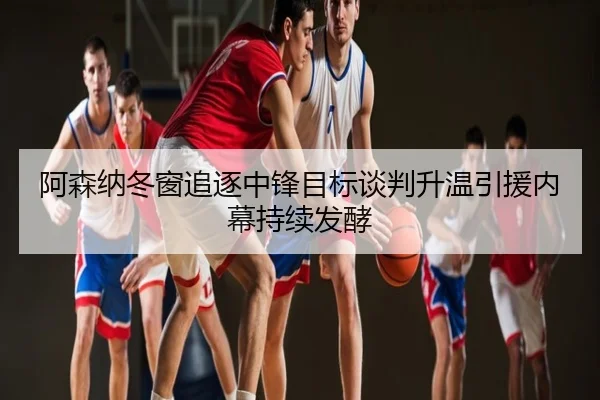 阿森纳冬窗追逐中锋目标谈判升温引援内幕持续发酵