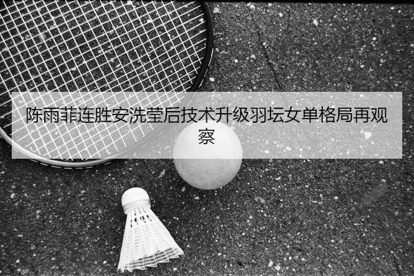 陈雨菲连胜安洗莹后技术升级羽坛女单格局再观察