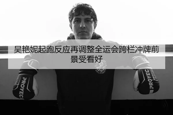 吴艳妮起跑反应再调整全运会跨栏冲牌前景受看好