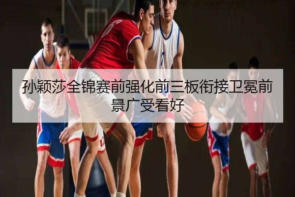 孙颖莎全锦赛前强化前三板衔接卫冕前景广受看好